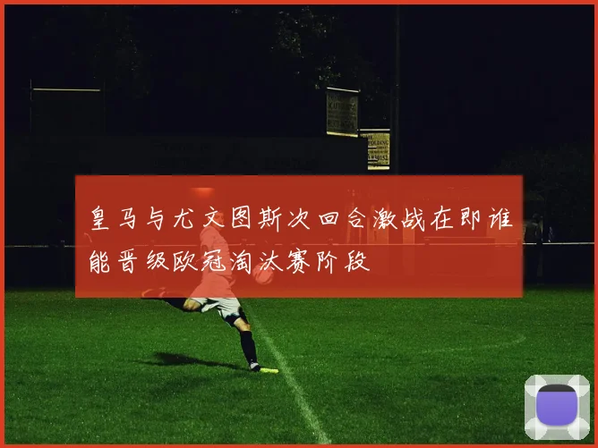 皇马与尤文图斯次回合激战在即谁能晋级欧冠淘汰赛阶段