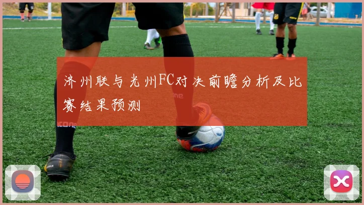 济州联与光州FC对决前瞻分析及比赛结果预测