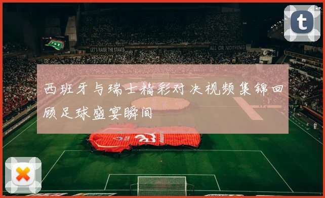 西班牙与瑞士精彩对决视频集锦回顾足球盛宴瞬间
